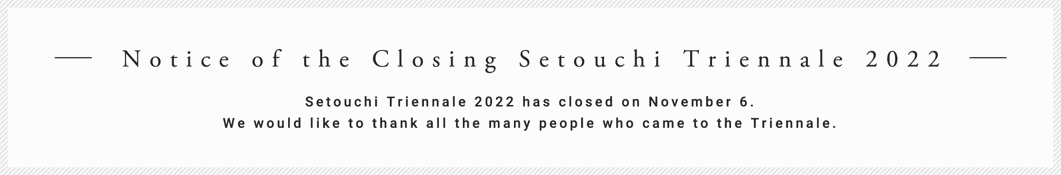 Notice of the Closing Setouchi Triennale 2022 Setouchi Triennale 2022 has closed on November 6. We would like to thank all the many people who came to the Triennale.