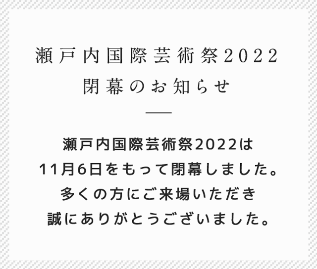 瀬戸内国際芸術祭2022 閉幕のお知らせ 瀬戸内国際芸術祭2022は11月6日をもって閉幕しました。多くの方にご来場いただき誠にありがとうございました。